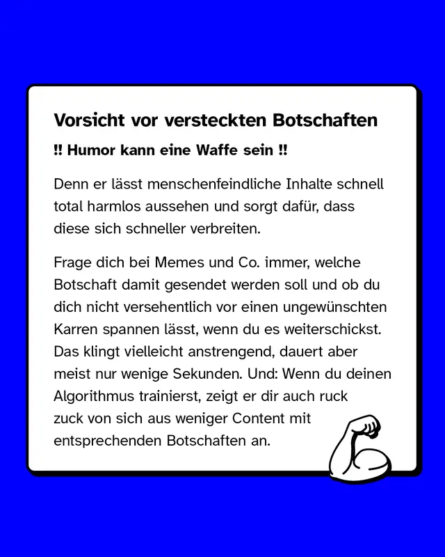Vorsicht vor versteckten Botschaften. Denn er lässt menschenfeindliche Inhalte schnell total harmlos aussehen und sorgt dafür, dass diese sich schneller verbreiten. Frage dich bei Memes und Co. immer, welche Botschaft damit gesendet werden soll und ob du dich nicht versehentlich vor einen ungewünschten Karren spannen lässt, wenn du es weiterschickst. Das klingt vielleicht anstrengend, dauert aber meist nur wenige Sekunden. Und: Wenn du deinen Algorithmus trainierst, zeigt er dir auch ruck zuck von sich aus weniger Content mit entsprechenden Botschaften an.