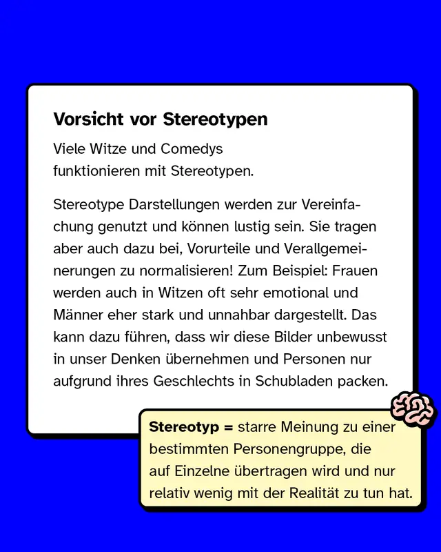 Vorsicht vor Stereotypen. Viele Witze und Comedys funktionieren mit Stereotypen. Stereotype Darstellungen werden zur Vereinfachung genutzt und können lustig sein. Sie tragen aber auch dazu bei, Vorurteile und Verallgemeinerungen zu normalisieren! Zum Beispiel: Frauen werden auch in Witzen oft sehr emotional und Männer eher stark und unnahbar dargestellt. Das kann dazu führen, dass wir diese Bilder unbewusst in unser Denken übernehmen und Personen nur aufgrund ihres Geschlechts in Schubladen packen.
