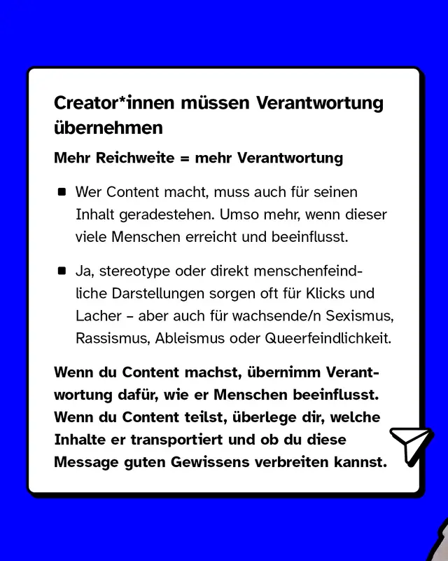 Creator*innen müssen Verantwortung übernehmen. Wer Content macht, muss auch für seinen Inhalt geradestehen. Umso mehr, wenn dieser viele Menschen erreicht und beeinflusst. Ja, stereotype oder direkt menschenfeindliche Darstellungen sorgen oft für Klicks und Lacher – aber auch für wachsende/n Sexismus, Rassismus, Ableismus oder Queerfeindlichkeit. Wenn du Content machst, übernimm Verantwortung dafür, wie er Menschen beeinflusst. Wenn du Content teilst, überlege dir, welche Inhalte er transportiert und ob du diese Message guten Gewissens verbreiten kannst.
