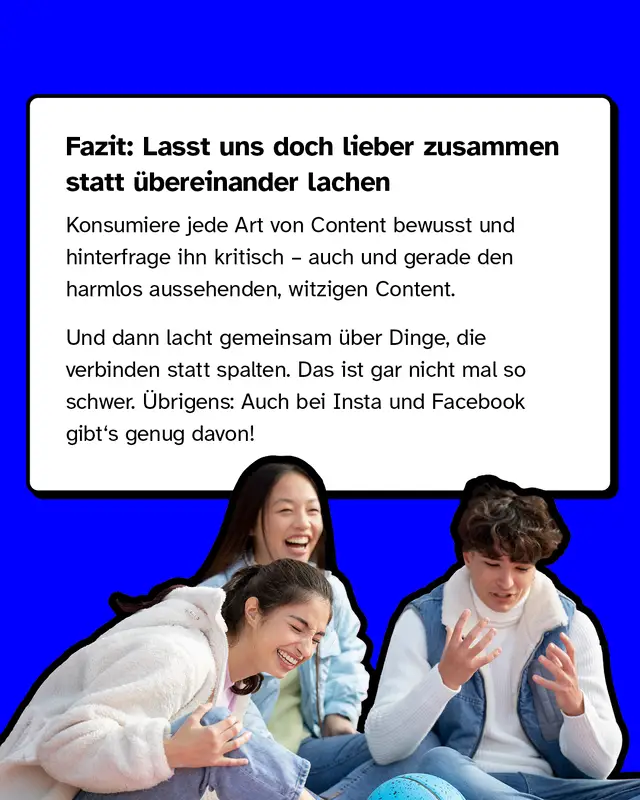 Fazit: Lasst uns doch lieber zusammen statt übereinander lachen. Konsumiere jede Art von Content bewusst und hinterfrage ihn kritisch – auch und gerade den harmlos aussehenden, witzigen Content. Und dann lacht gemeinsam über Dinge, die verbinden statt spalten. Das ist gar nicht mal so schwer. Und übrigens: Auch bei Insta und Facebook gibt's genug davon!