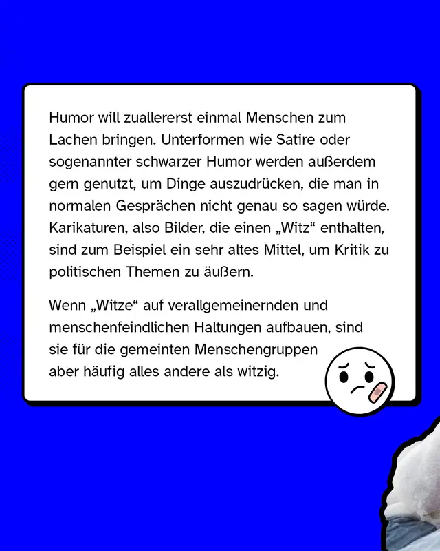 Humor will zuallererst einmal Menschen zum Lachen bringen. Unterformen wie Satire oder sogenannter schwarzer Humor werden au&szlig;erdem gern genutzt, um Dinge auszudr&uuml;cken, die man in normalen Gespr&auml;chen nicht genau so sagen w&uuml;rde. Karikaturen, also Bilder, die einen &bdquo;Witz" enthalten, sind zum Beispiel ein sehr altes Mittel, um Kritik zu politischen Themen zu &auml;u&szlig;ern. Wenn &bdquo;Witze" auf verallgemeinernden und menschenfeindlichen Haltungen aufbauen, sind sie f&uuml;r die gemeinten Menschengruppen aber h&auml;ufig alles andere als witzig.