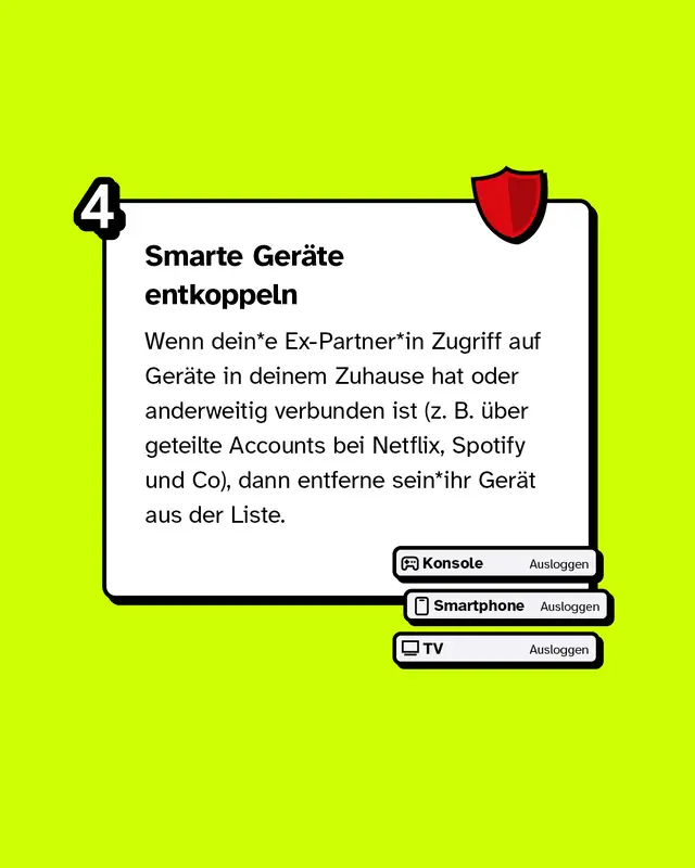 Smarte Geräte entkoppeln Wenn dein*e Ex-Partner*in Zugriff auf Geräte in deinem Zuhause hat oder anderweitig verbunden ist (z. B. über geteilte Accounts bei Netflix, Spotify und Co), dann entferne sein*ihr Gerät aus der Liste.