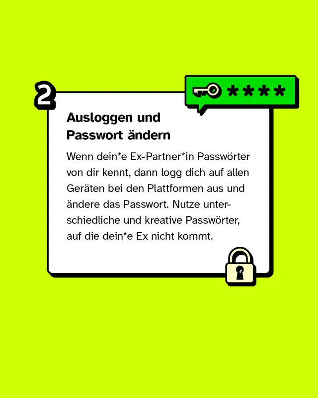 Ausloggen & Passwort ändern. Wenn dein*e Ex-Partner*in Passwörter von dir kennt, dann logg dich auf allen Geräten bei den Plattformen aus und ändere das Passwort. Nutze unterschiedliche und kreative Passwörter, auf die dein*e Ex nicht kommt.