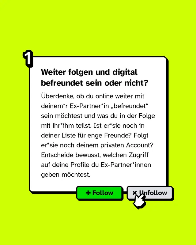 Weiter folgen und digital befreundet sein oder nicht? &Uuml;berdenke, ob du online weiter mit deinem*r Ex-Partner*in &bdquo;befreundet" sein m&ouml;chtest und was du in der Folge mit ihr*ihm teilst. Ist er*sie noch in deiner Liste f&uuml;r enge Freunde? Folgt er*sie noch deinem privaten Account? Entscheide bewusst, welchen Zugriff auf deine Profile du Ex-Partner*innen geben m&ouml;chtest.