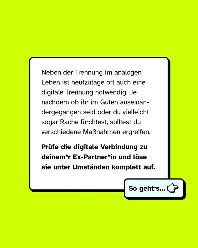 Neben der Trennung im analogen Leben ist heutzutage oft auch eine digitale Trennung notwendig. Je nachdem ob ihr im Guten auseinandergegangen seid oder du vielleicht sogar Rache fürchtest, solltest du verschiedene Maßnahmen ergreifen.   Prüfe die digitale Verbindung zu deinem*r Ex-Partner*in und löse sie unter Umständen komplett auf.