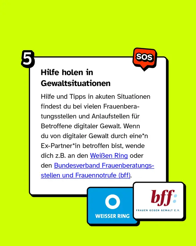 In Gewaltsituationen Hilfe holen Hilfe und Tipps in akuten Situationen findest du bei vielen Frauenberatungsstellen und Anlaufstellen für Betroffene digitaler Gewalt. Wenn du von digitaler Gewalt durch eine*n Ex-Partner*in betroffen bist, wende dich z.B. an den Weißen Ring oder den Bundesverband Frauenberatungsstellen und Frauennotrufe.