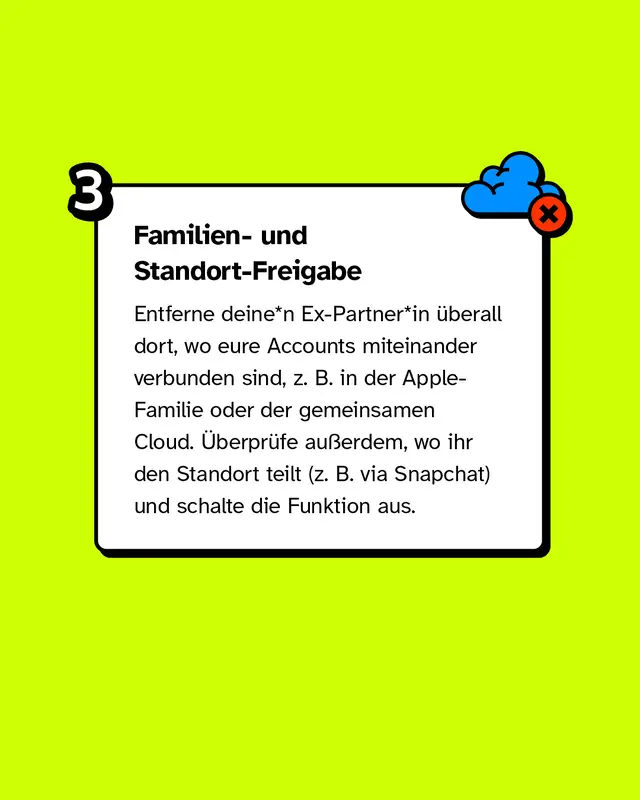 Familien- & Standort-Freigabe. Entferne deine*n Ex-Partner*in überall dort, wo eure Accounts miteinander verbunden sind, z. B. in der Apple-Familie oder der gemeinsamen Cloud. Überprüfe außerdem, wo ihr den Standort teilt (z. B. via Snapchat) und schalte die Funktion aus.
