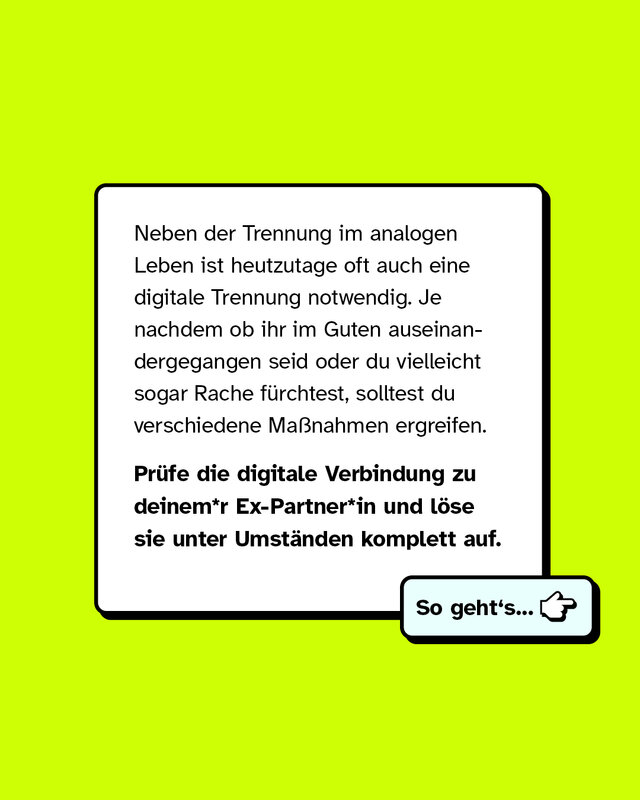 Neben der Trennung im analogen Leben ist heutzutage oft auch eine digitale Trennung notwendig. Je nachdem ob ihr im Guten auseinandergegangen seid oder du vielleicht sogar Rache fürchtest, solltest du verschiedene Maßnahmen ergreifen.   Prüfe die digitale Verbindung zu deinem*r Ex-Partner*in und löse sie unter Umständen komplett auf.