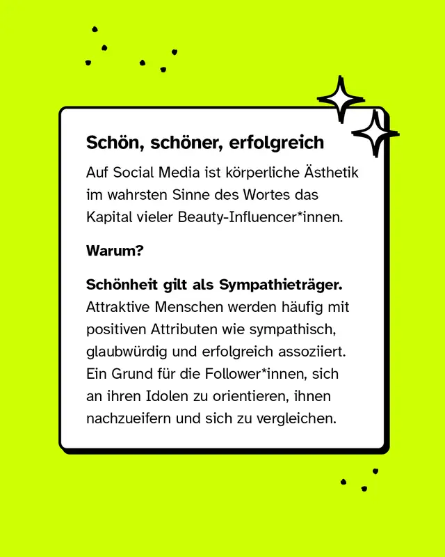Sch&ouml;n, sch&ouml;ner, erfolgreich. Auf Social Media ist k&ouml;rperliche &Auml;sthetik im wahrsten Sinne des Wortes das Kapital vieler Beauty-Influencerinnen. Warum? Sch&ouml;nheit gilt als Sympathietr&auml;ger. Attraktive Menschen werden h&auml;ufig mit positiven Attributen wie sympathisch, glaubw&uuml;rdig und erfolgreich assoziiert. Ein Grund f&uuml;r die Followerinnen, sich an ihren Idolen zu orientieren, ihnen nachzueifern und sich zu vergleichen.