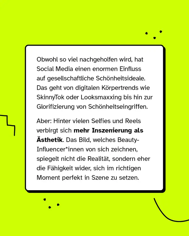Obwohl so viel nachgeholfen wird, hat Social Media einen enormen Einfluss auf gesellschaftliche Sch&ouml;nheitsideale. Das geht von digitalen K&ouml;rpertrends wie SkinnyTok oder Looksmaxxing bis hin zur Glorifizierung von Sch&ouml;nheitseingriffen. Aber: Hinter vielen Selfies und Reels verbirgt sich mehr Inszenierung als &Auml;sthetik. Das Bild, welches Beauty-Influencer*innen von sich zeichnen, spiegelt nicht die Realit&auml;t, sondern eher die F&auml;higkeit wider, sich im richtigen Moment perfekt in Szene zu setzen.