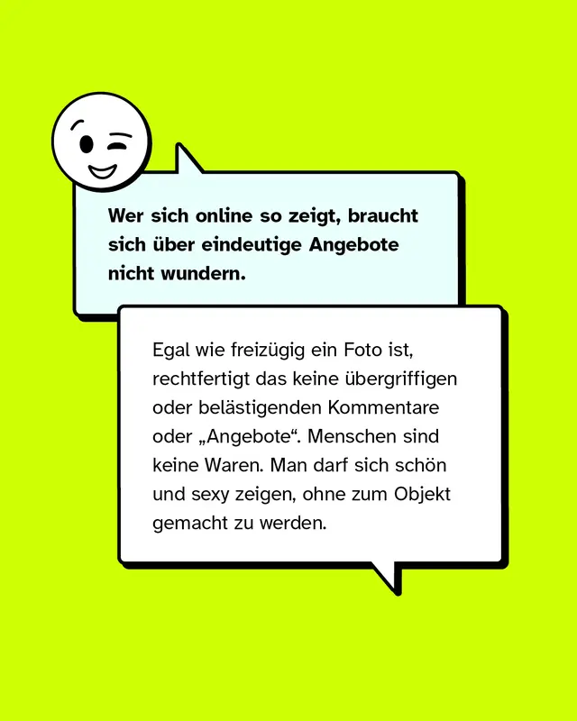 Wer sich online so zeigt, braucht sich über eindeutige Angebote nicht wundern.   Egal wie freizügig ein Foto ist, rechtfertigt das keine übergriffigen oder belästigenden Kommentare oder „Angebote". Menschen sind keine Waren. Man darf sich schön und sexy zeigen, ohne objektifiziert zu werden.