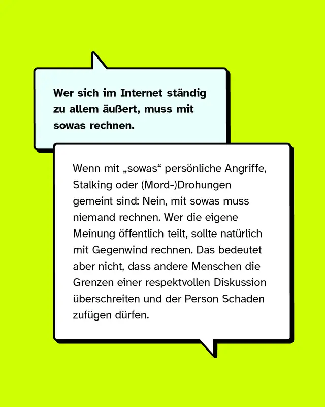 Wer sich im Internet st&auml;ndig zu allem &auml;u&szlig;ert, muss mit sowas rechnen.   Wenn mit &bdquo;sowas" pers&ouml;nliche Angriffe, Stalking oder Drohungen gemeint sind: Nein, mit sowas muss niemand rechnen. Wer die eigene Meinung &ouml;ffentlich teilt, sollte nat&uuml;rlich mit Gegenwind rechnen. Das bedeutet aber nicht, dass andere Menschen die Grenzen einer respektvollen Diskussion &uuml;berschreiten und der Person Schaden zuf&uuml;gen d&uuml;rfen.