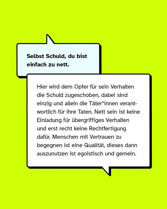 Selbst Schuld, du bist einfach zu nett.   Hier wird dem Opfer für sein Verhalten die Schuld zugeschoben, dabei sind einzig und allein die Täter*innen verantwortlich für ihre Taten. Nett sein ist keine Einladung für übergriffiges Verhalten und erst recht keine Rechtfertigung dafür. Menschen mit Vertrauen zu begegnen ist eine Qualität, dieses dann auszunutzen ist egoistisch und gemein.