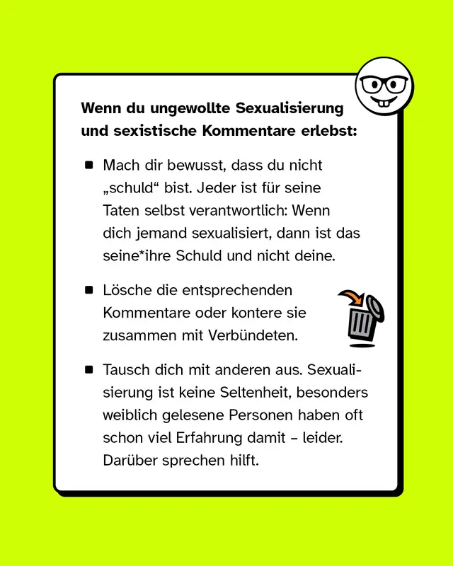 Wenn du ungewollte Sexualisierung und sexistische Kommentare erlebst:   Mach dir bewusst, dass du nicht „schuld" bist. Jeder ist für seine Taten selbst verantwortlich: Wenn dich jemand sexualisiert, dann ist das seine*ihre Schuld und nicht deine.   Lösche die entsprechenden Kommentare oder kontere sie zusammen mit Verbündeten.   Tausch dich mit anderen aus. Sexualisierung ist keine Seltenheit, besonders weiblich gelesene Personen haben oft schon viel Erfahrung damit – leider. Darüber sprechen hilft.