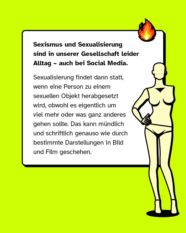 Sexismus und Sexualisierung sind in unserer Gesellschaft leider Alltag – auch bei Social Media.   Sexualisierung findet dann statt, wenn eine Person zu einem sexuellen Objekt herabgesetzt wird, obwohl es eigentlich um viel mehr oder was ganz anderes gehen sollte. Das kann mündlich und schriftlich genauso wie durch bestimmte Darstellungen in Bild und Film geschehen.