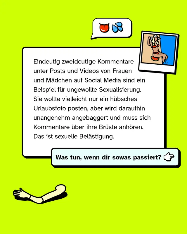 Eindeutig zweideutige Kommentare unter Posts und Videos von Frauen und Mädchen auf Social Media sind ein Beispiel für ungewollte Sexualisierung. Sie wollte vielleicht nur ein hübsches Urlaubsfoto posten, aber wird daraufhin unangenehm angebaggert und muss sich Kommentare über ihre Brüste anhören. Das ist sexuelle Belästigung.   Was tun, wenn dir sowas passiert?
