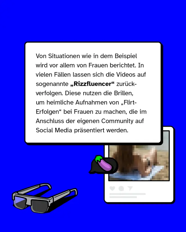 Von Situationen wie in dem Beispiel wird vor allem von Frauen berichtet. In vielen F&auml;llen lassen sich die Videos auf sogenannte &bdquo;Rizzfluencer" zur&uuml;ckverfolgen. Diese nutzen die Brillen, um heimliche Aufnahmen von &bdquo;Flirt-Erfolgen" bei Frauen zu machen, die im Anschluss der eigenen Community auf Social Media pr&auml;sentiert werden.