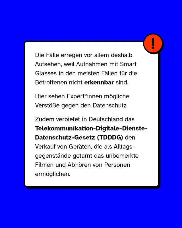 Die F&auml;lle erregen vor allem deshalb Aufsehen, weil Aufnahmen mit Smart Glasses in den meisten F&auml;llen f&uuml;r die Betroffenen nicht erkennbar sind. Hier sehen Expert*innen m&ouml;gliche Verst&ouml;&szlig;e gegen den Datenschutz. Zudem verbietet in Deutschland das Telekommunikation-Digitale-Dienste-Datenschutz-Gesetz (TDDDG) den Verkauf von Ger&auml;ten, die als Alltagsgegenst&auml;nde getarnt das unbemerkte Filmen und Abh&ouml;ren von Personen erm&ouml;glichen.