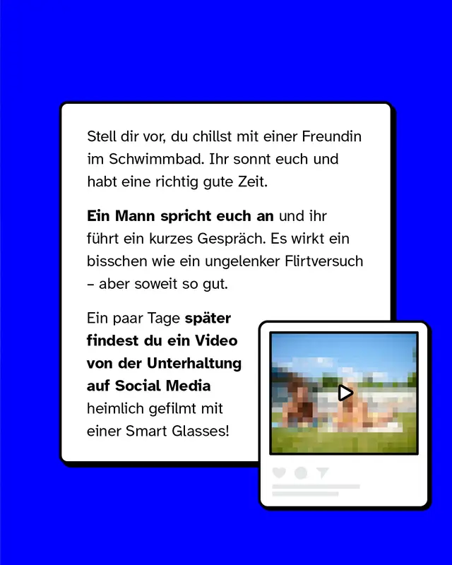 Stell dir vor, du chillst mit einer Freundin im Schwimmbad. Ihr sonnt euch und habt eine richtig gute Zeit. Ein Mann spricht euch an und ihr f&uuml;hrt ein kurzes Gespr&auml;ch. Es wirkt ein bisschen wie ein ungelenker Flirtversuch &ndash; aber soweit so gut. Ein paar Tage sp&auml;ter findest du ein Video von der Unterhaltung auf Social Media, heimlich gefilmt mit einer Smart Glasses!