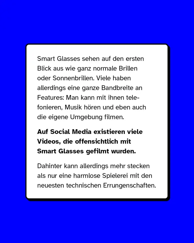 Smart Glasses sehen auf den ersten Blick aus wie ganz normale Brillen oder Sonnenbrillen. Viele haben allerdings eine ganze Bandbreite an Features: Man kann mit ihnen telefonieren, Musik h&ouml;ren und eben auch die eigene Umgebung filmen. Auf Social Media existieren viele Videos, die offensichtlich mit Smart Glasses gefilmt wurden. Dahinter kann allerdings mehr stecken als nur eine harmlose Spielerei mit den neuesten technischen Errungenschaften.