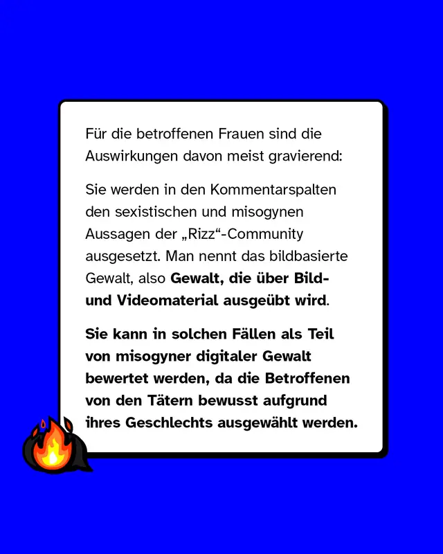 F&uuml;r die betroffenen Frauen sind die Auswirkungen davon meist gravierend: Sie werden in den Kommentarspalten den sexistischen und misogynen Aussagen der &bdquo;Rizz"-Community ausgesetzt. Man nennt das bildbasierte Gewalt, also Gewalt, die &uuml;ber Bild- und Videomaterial ausge&uuml;bt wird. Sie kann in solchen F&auml;llen als Teil von misogyner digitaler Gewalt bewertet werden, da die Betroffenen von den T&auml;tern bewusst aufgrund ihres Geschlechts ausgew&auml;hlt werden.
