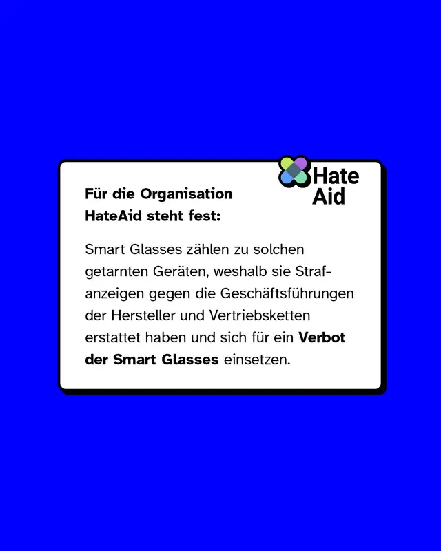 F&uuml;r die Organisation HateAid steht fest: Smart Glasses z&auml;hlen zu solchen getarnten Ger&auml;ten, weshalb sie Strafanzeigen gegen die Gesch&auml;ftsf&uuml;hrungen der Hersteller und Vertriebsketten erstattet haben und sich f&uuml;r ein Verbot der Smart Glasses einsetzen.