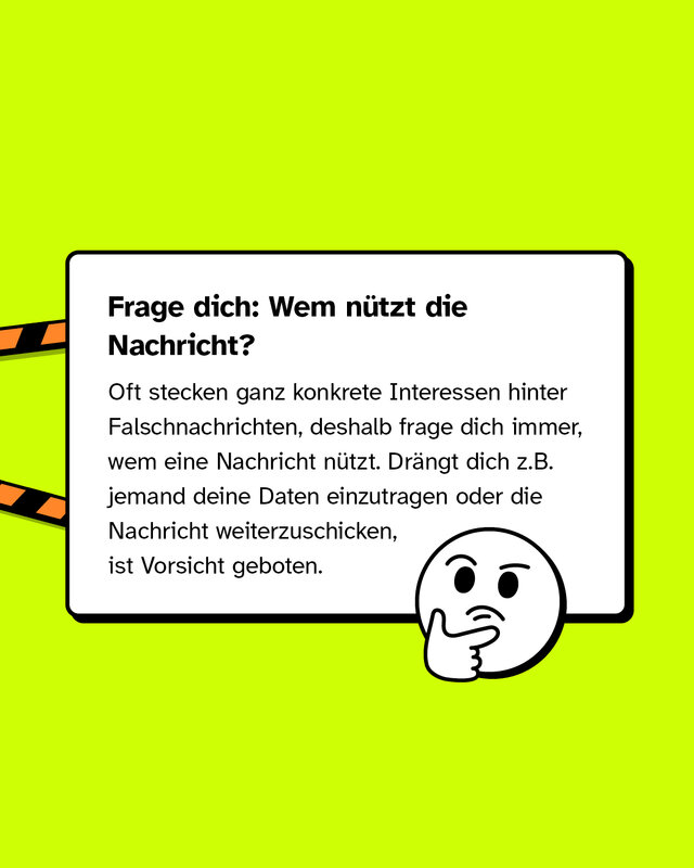 Frage dich: Wem nützt die Nachricht? Oft stecken ganz konkrete Interessen hinter Falschnachrichten, deshalb frage dich immer, wem eine Nachricht nützt. Drängt dich z.B. jemand deine Daten einzutragen oder die Nachricht weiterzuschicken, ist Vorsicht geboten.