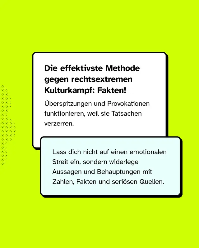 Die effektivste Methode gegen rechtsextremen Kulturkampf: Fakten! &Uuml;berspitzungen und Provokationen funktionieren, weil sie Tatsachen verzerren. Lass dich nicht auf einen emotionalen Streit ein, sondern widerlege Aussagen und Behauptungen mit Zahlen, Fakten und seri&ouml;sen Quellen.