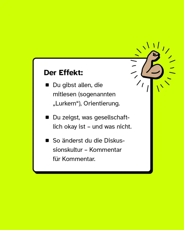 Textkasten mit der &Uuml;berschrift 'Der Effekt:' und drei Aufz&auml;hlungspunkten auf gr&uuml;nem Hintergrund, daneben eine gezeichnete, geballte Faust mit Strahlen. Der Effekt:  Du gibst allen, die mitlesen (sogenannten &bdquo;Lurkern&ldquo;), Orientierung.  Du zeigst, was gesellschaftlich okay ist &ndash; und was nicht.  So &auml;nderst du die Diskussionskultur &ndash; Kommentar f&uuml;r Kommentar.