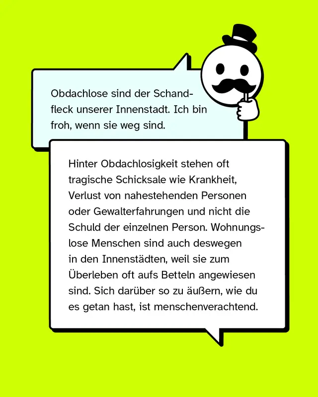 Aussage: Obdachlose sind der Schandfleck unserer Innenstadt. Ich bin froh, wenn sie weg sind.   Konter: Hinter Obdachlosigkeit stehen oft tragische Schicksale wie Krankheit, Verlust von nahestehenden Personen oder Gewalterfahrungen und nicht die Schuld der einzelnen Person. Wohnungslose Menschen sind auch deswegen in den Innenst&auml;dten, weil sie zum &Uuml;berleben oft aufs Betteln angewiesen sind. Sich dar&uuml;ber so zu &auml;u&szlig;ern, wie du es getan hast, ist menschenverachtend.