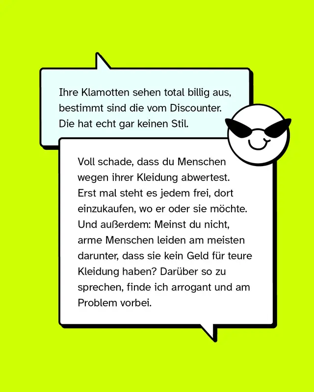 Aussage: Ihre Klamotten sehen total billig aus, bestimmt sind die vom Discounter. Die hat echt gar keinen Stil.   Konter: Voll schade, dass du Menschen wegen ihrer Kleidung abwertest. Erst mal steht es jedem frei, dort einzukaufen, wo er oder sie m&ouml;chte. Und au&szlig;erdem: Meinst du nicht, arme Menschen leiden am meisten darunter, dass sie kein Geld f&uuml;r teure Kleidung haben? Dar&uuml;ber so zu sprechen, finde ich arrogant und am Problem vorbei.