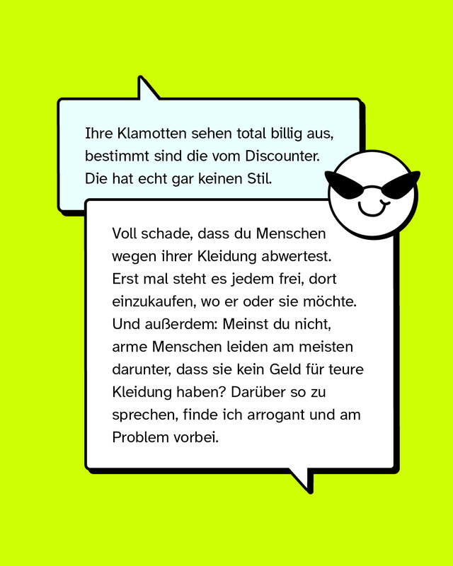 Aussage: Ihre Klamotten sehen total billig aus, bestimmt sind die vom Discounter. Die hat echt gar keinen Stil.   Konter: Voll schade, dass du Menschen wegen ihrer Kleidung abwertest. Erst mal steht es jedem frei, dort einzukaufen, wo er oder sie möchte. Und außerdem: Meinst du nicht, arme Menschen leiden am meisten darunter, dass sie kein Geld für teure Kleidung haben? Darüber so zu sprechen, finde ich arrogant und am Problem vorbei.