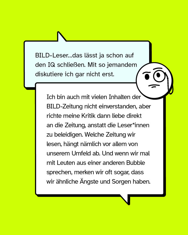ussage: BILD-Leser…das lässt ja schon auf den IQ schließen. Mit so jemandem diskutiere ich gar nicht erst.   Konter: Ich bin auch mit vielen Inhalten der BILD-Zeitung nicht einverstanden, aber richte meine Kritik dann liebe direkt an die Zeitung, anstatt die Lesenden zu beleidigen. Welche Zeitung wir lesen, hängt nämlich vor allem von unserem Umfeld ab. Und wenn wir mal mit Leuten aus einer anderen Bubble sprechen, merken wir oft sogar, dass wir ähnliche Ängste und Sorgen haben.