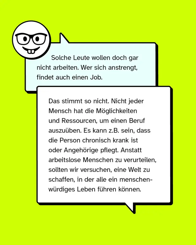 Aussage: Solche Leute wollen doch gar nicht arbeiten. Wer sich anstrengt, findet auch einen Job.   Konter: Das stimmt so nicht. Nicht jeder Mensch hat die Möglichkeiten und Ressourcen, um einen Beruf auszuüben. Es kann z.B. sein, dass die Person chronisch krank ist oder Angehörige pflegt. Anstatt arbeitslose Menschen zu verurteilen, sollten wir versuchen, eine Welt zu schaffen, in der alle ein menschenwürdiges Leben führen können.