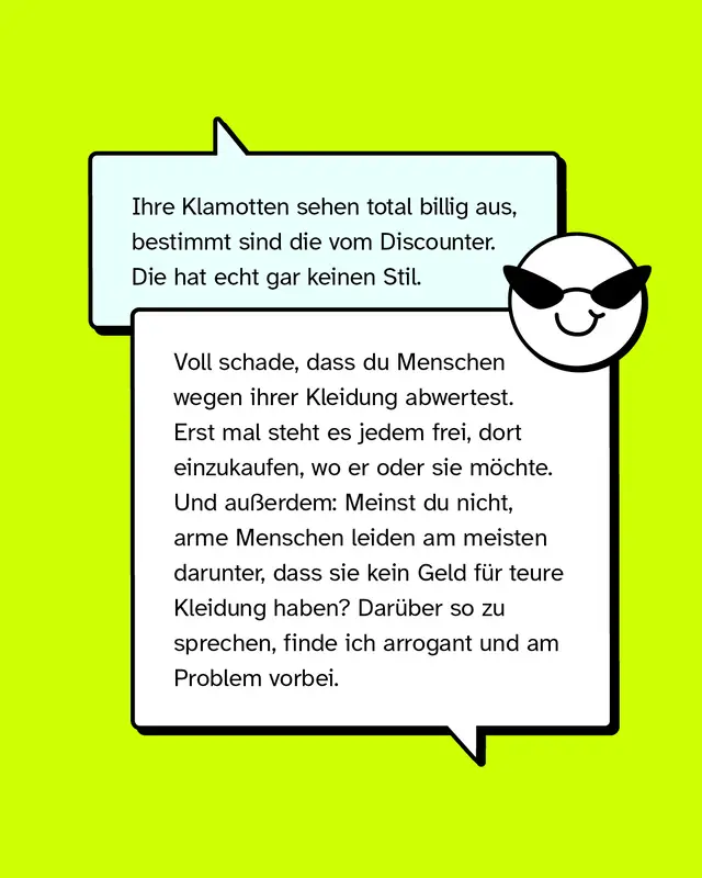 Aussage: Ihre Klamotten sehen total billig aus, bestimmt sind die vom Discounter. Die hat echt gar keinen Stil.   Konter: Voll schade, dass du Menschen wegen ihrer Kleidung abwertest. Erst mal steht es jedem frei, dort einzukaufen, wo er oder sie möchte. Und außerdem: Meinst du nicht, arme Menschen leiden am meisten darunter, dass sie kein Geld für teure Kleidung haben? Darüber so zu sprechen, finde ich arrogant und am Problem vorbei.
