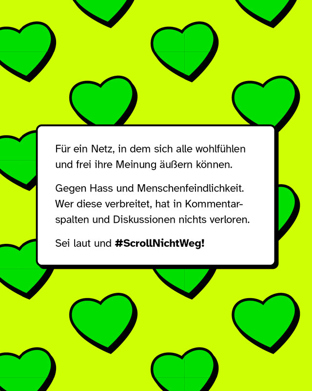 Für ein Netz, in dem sich alle wohlfühlen und frei ihre Meinung äußern können.   Gegen Hass und Menschenfeindlichkeit. Wer diese verbreitet, hat in Kommentarspalten und Diskussionen nichts verloren. Sei laut und #ScrollNichtWeg!