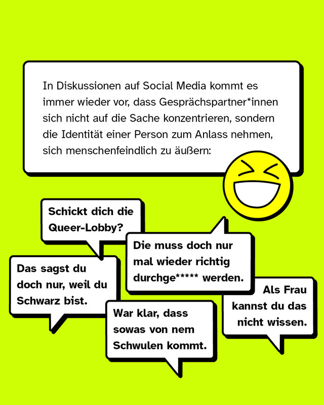 In Diskussionen auf Social Media kommt es immer wieder vor, dass Gesprächspartner*innen sich nicht auf die Sache konzentrieren, sondern die Identität einer Person zum Anlass nehmen, sich menschenfeindlich zu äußern:   „Als Frau kannst du das nicht wissen.“ „Die muss doch nur mal wieder durchge***** werden.“ „War klar, dass sowas von nem Schwulen kommt.“ „Das sagst du doch nur, weil du Schwarz bist.“ „Schickt dich die Queer-Lobby?“