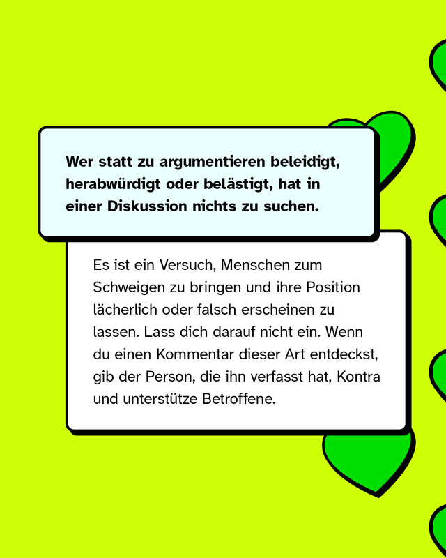 Wer statt zu argumentieren beleidigt, herabwürdigt oder belästigt, hat in einer Diskussion nichts zu suchen.   Es ist ein Versuch, Menschen zum Schweigen zu bringen und ihre Position lächerlich oder falsch erscheinen zu lassen. Lass dich darauf nicht ein. Wenn du Kommentare dieser Art entdeckst, gib dem*der Verfasser*in Kontra und unterstütze Betroffene.