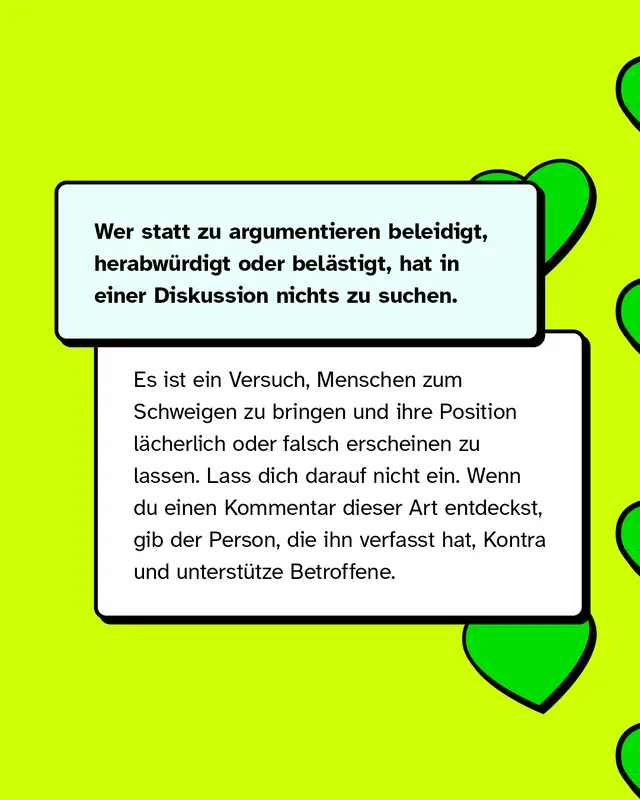 Wer statt zu argumentieren beleidigt, herabw&uuml;rdigt oder bel&auml;stigt, hat in einer Diskussion nichts zu suchen.   Es ist ein Versuch, Menschen zum Schweigen zu bringen und ihre Position l&auml;cherlich oder falsch erscheinen zu lassen. Lass dich darauf nicht ein. Wenn du Kommentare dieser Art entdeckst, gib dem*der Verfasser*in Kontra und unterst&uuml;tze Betroffene.