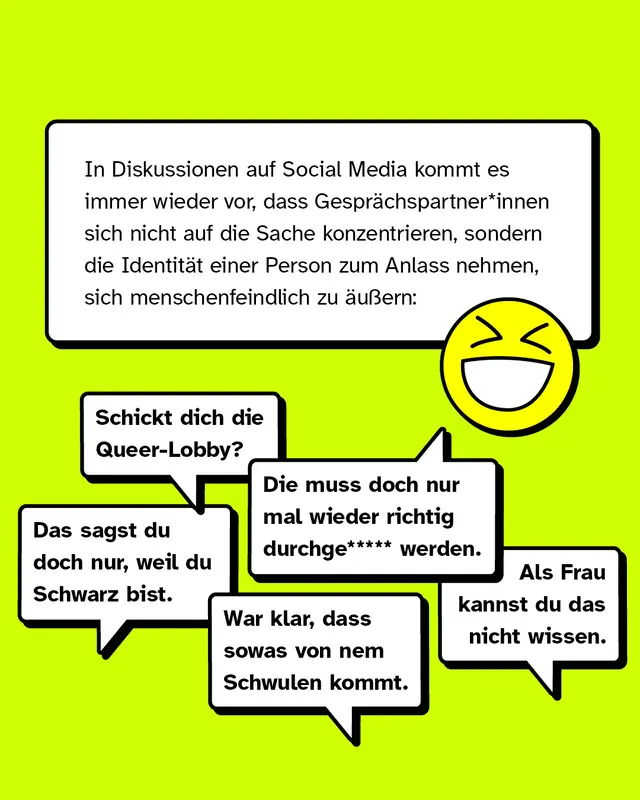 In Diskussionen auf Social Media kommt es immer wieder vor, dass Gespr&auml;chspartner*innen sich nicht auf die Sache konzentrieren, sondern die Identit&auml;t einer Person zum Anlass nehmen, sich menschenfeindlich zu &auml;u&szlig;ern:   &bdquo;Als Frau kannst du das nicht wissen.&ldquo; &bdquo;Die muss doch nur mal wieder durchge***** werden.&ldquo; &bdquo;War klar, dass sowas von nem Schwulen kommt.&ldquo; &bdquo;Das sagst du doch nur, weil du Schwarz bist.&ldquo; &bdquo;Schickt dich die Queer-Lobby?&ldquo;