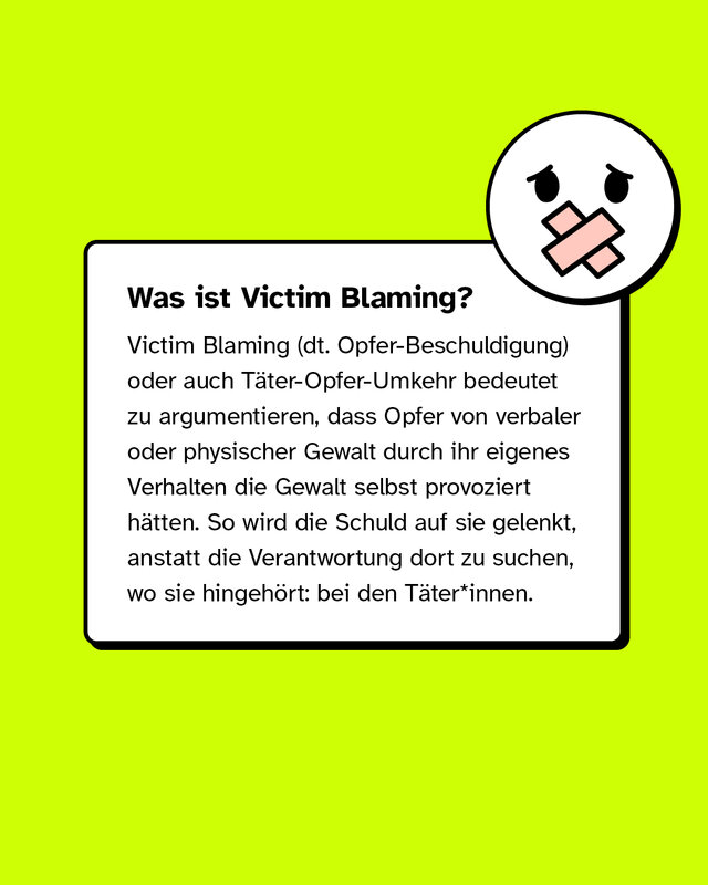 Victim Blaming oder auch Täter-Opfer-Umkehr bedeutet zu argumentieren, dass Opfer von verbaler oder physischer Gewalt durch ihr eigenes Verhalten die Gewalt selbst provoziert hätten.