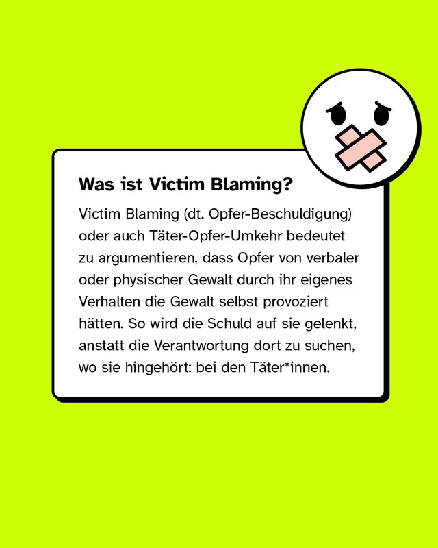 Victim Blaming oder auch T&auml;ter-Opfer-Umkehr bedeutet zu argumentieren, dass Opfer von verbaler oder physischer Gewalt durch ihr eigenes Verhalten die Gewalt selbst provoziert h&auml;tten.