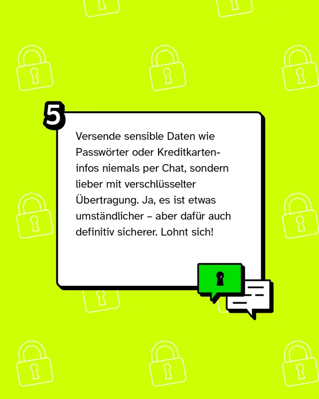 Versende sensible Daten wie Passw&ouml;rter oder Kreditkarteninfos niemals per Chat, sondern lieber mit verschl&uuml;sselter &Uuml;bertragung. Ja, es ist etwas umst&auml;ndlicher &ndash; aber daf&uuml;r auch definitiv sicherer. Lohnt sich!