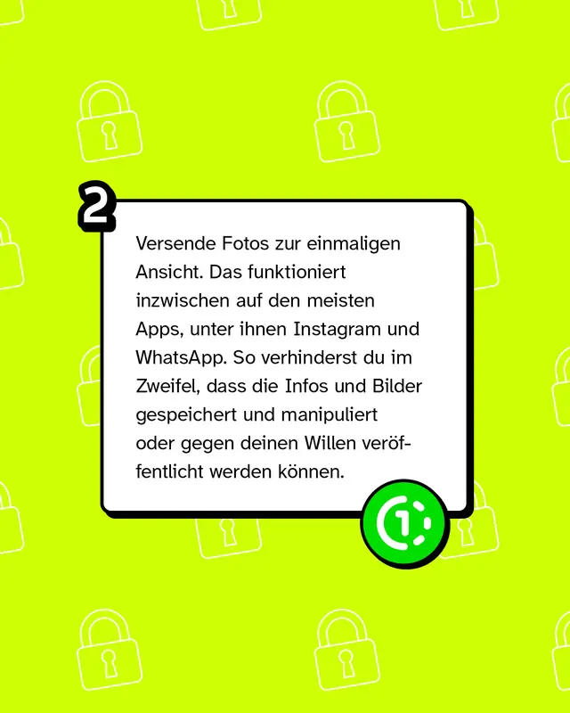 Versende Fotos zur einmaligen Ansicht. Das funktioniert inzwischen auf den meisten Apps, unter ihnen Instagram und WhatsApp. So verhinderst du im Zweifel, dass die Infos und Bilder gespeichert und manipuliert oder gegen deinen Willen ver&ouml;ffentlicht werden k&ouml;nnen.