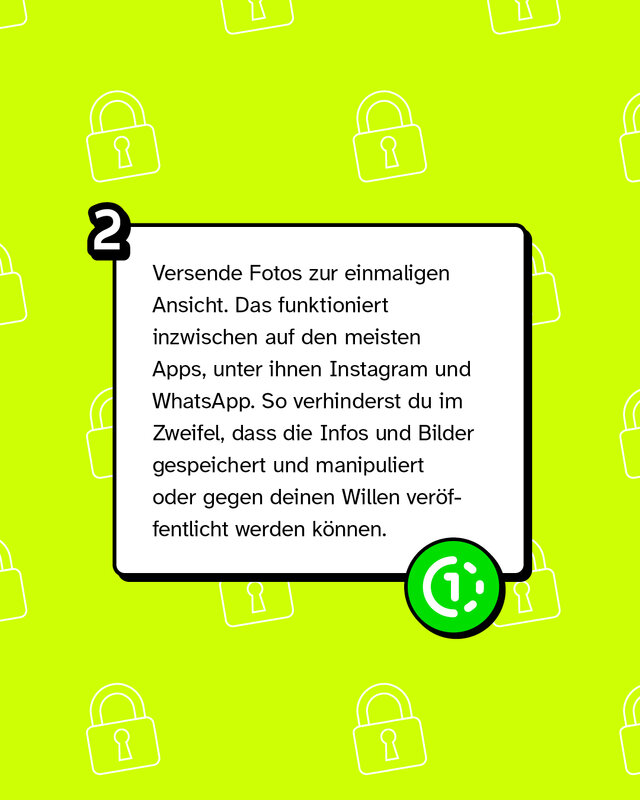 Versende Fotos zur einmaligen Ansicht. Das funktioniert inzwischen auf den meisten Apps, unter ihnen Instagram und WhatsApp. So verhinderst du im Zweifel, dass die Infos und Bilder gespeichert und manipuliert oder gegen deinen Willen veröffentlicht werden können.