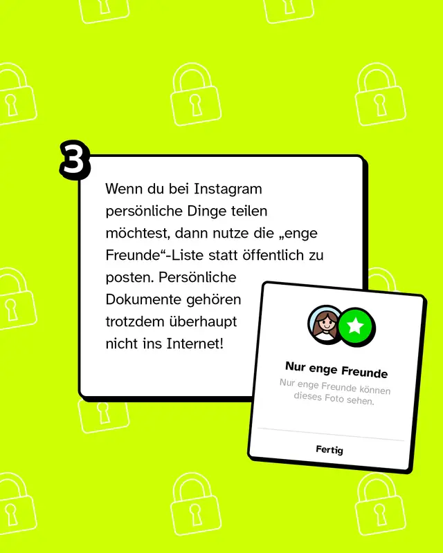 Wenn du bei Instagram persönliche Dinge teilen möchtest, dann nutze die „enge Freunde"-Liste statt öffentlich zu posten. Persönliche Dokumente gehören trotzdem überhaupt nicht ins Internet!