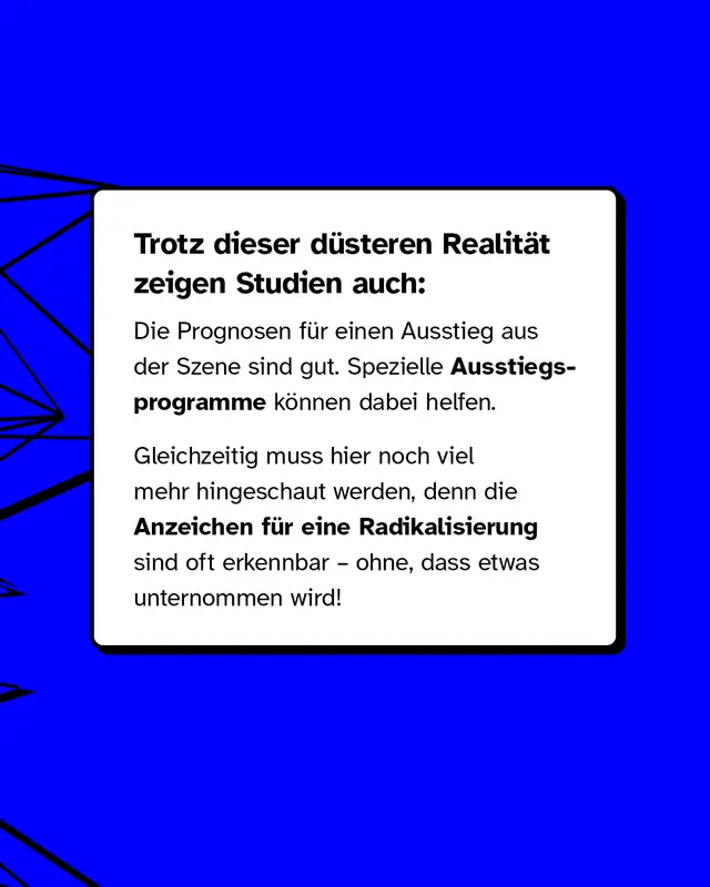 Trotz dieser d&uuml;steren Realit&auml;t zeigen Studien auch: Die Prognosen f&uuml;r einen Ausstieg aus der Szene sind gut. Spezielle Ausstiegsprogramme k&ouml;nnen dabei helfen. Gleichzeitig muss hier noch viel mehr hingeschaut werden, denn die Anzeichen f&uuml;r eine Radikalisierung sind oft erkennbar, ohne dass etwas unternommen wird!