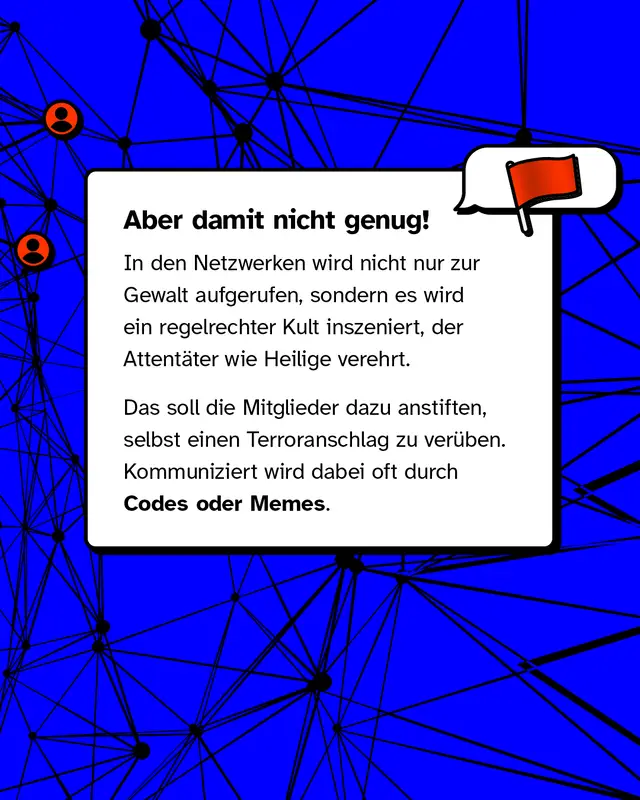Aber damit nicht genug! In den Netzwerken wird nicht nur zur Gewalt aufgerufen, sondern es wird ein regelrechter Kult inszeniert, der Attent&auml;ter wie Heilige verehrt. Das soll die Mitglieder dazu anstiften, selbst einen Terroranschlag zu ver&uuml;ben. Kommuniziert wird dabei oft durch Codes oder Memes.