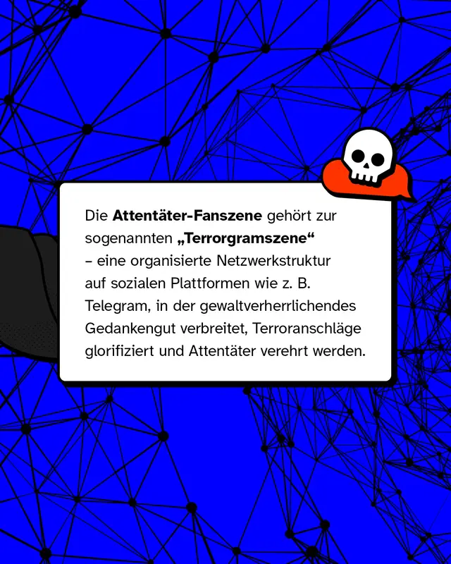 Die Attent&auml;ter-Fanszene geh&ouml;rt zur sogenannten Terrorgramszene, eine organisierte Netzwerkstruktur auf sozialen Plattformen wie zum Beispiel Telegram, in der gewaltverherrlichendes Gedankengut verbreitet, Terroranschl&auml;ge glorifiziert und Attent&auml;ter verehrt werden.