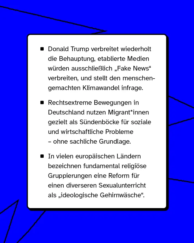 Beispiele: Politische Akteure verbreiten wiederholt Behauptungen, etablierte Medien seien grunds&auml;tzlich unglaubw&uuml;rdig. Rechtsextreme Gruppen machen bestimmte Bev&ouml;lkerungsgruppen f&uuml;r gesellschaftliche Probleme verantwortlich. Religi&ouml;se Gruppen bezeichnen Reformen als ideologische Bedrohung.